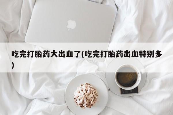 打胎药在线购买联系微信吃完打胎药大出血了(吃完打胎药出血特别多)