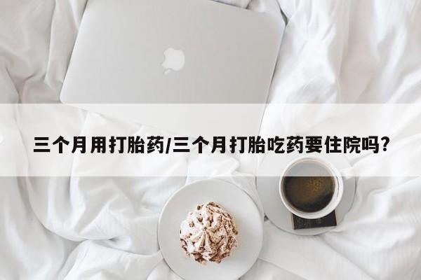打胎药在线购买联系微信三个月用打胎药/三个月打胎吃药要住院吗?