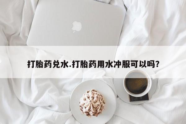 打胎药在线购买联系微信打胎药兑水.打胎药用水冲服可以吗？