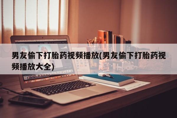 打胎药在线购买联系微信男友偷下打胎药视频播放(男友偷下打胎药视频播放大全)