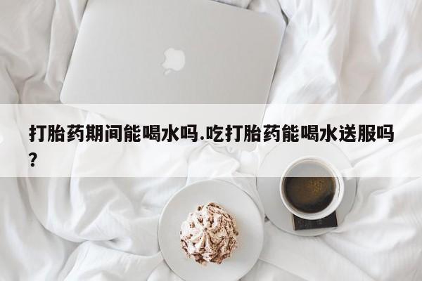 打胎药在线购买联系微信打胎药期间能喝水吗.吃打胎药能喝水送服吗？
