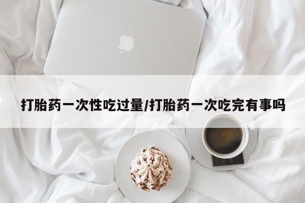 打胎药在线购买联系微信打胎药一次性吃过量/打胎药一次吃完有事吗