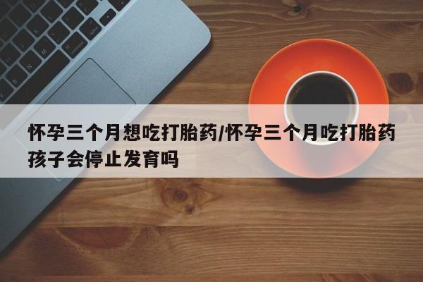 打胎药在线购买联系微信怀孕三个月想吃打胎药/怀孕三个月吃打胎药孩子会停止发育吗