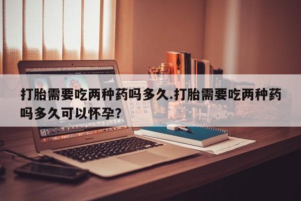 打胎药在线购买联系微信打胎需要吃两种药吗多久.打胎需要吃两种药吗多久可以怀孕？