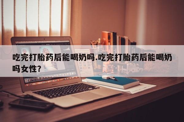 打胎药在线购买联系微信吃完打胎药后能喝奶吗.吃完打胎药后能喝奶吗女性？