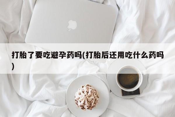打胎药在线购买联系微信打胎了要吃避孕药吗(打胎后还用吃什么药吗)