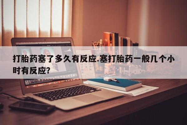 打胎药在线购买联系微信打胎药塞了多久有反应.塞打胎药一般几个小时有反应？