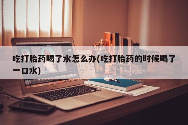 打胎药在线购买联系微信吃打胎药喝了水怎么办(吃打胎药的时候喝了一口水)