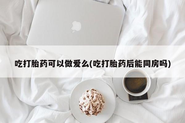 打胎药在线购买联系微信吃打胎药可以做爱么(吃打胎药后能同房吗)