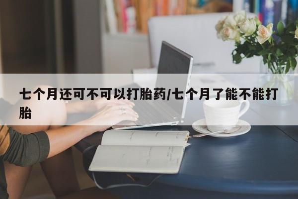 打胎药在线购买联系微信七个月还可不可以打胎药/七个月了能不能打胎