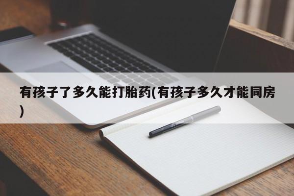 打胎药在线购买联系微信有孩子了多久能打胎药(有孩子多久才能同房)