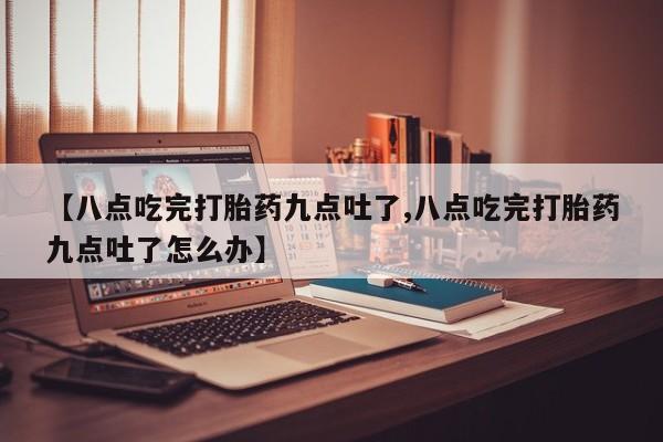打胎药在线购买联系微信【八点吃完打胎药九点吐了,八点吃完打胎药九点吐了怎么办】