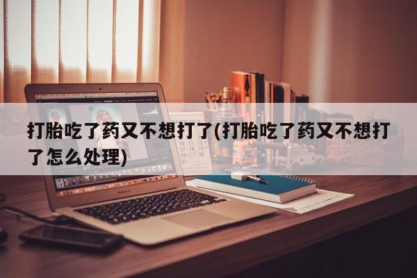 打胎药在线购买联系微信打胎吃了药又不想打了(打胎吃了药又不想打了怎么处理)