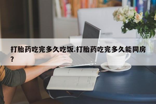 打胎药在线购买联系微信打胎药吃完多久吃饭.打胎药吃完多久能同房？