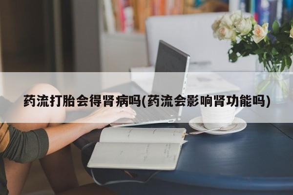 打胎药在线购买联系微信药流打胎会得肾病吗(药流会影响肾功能吗)