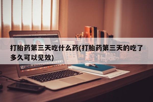 打胎药在线购买联系微信打胎药第三天吃什么药(打胎药第三天的吃了多久可以见效)