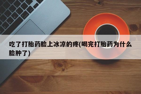 打胎药在线购买联系微信吃了打胎药脸上冰凉的疼(喝完打胎药为什么脸肿了)