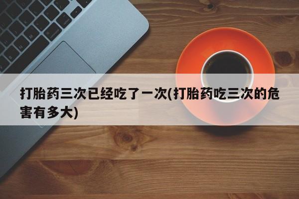 打胎药在线购买联系微信打胎药三次已经吃了一次(打胎药吃三次的危害有多大)