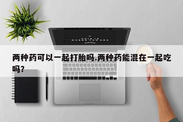打胎药在线购买联系微信两种药可以一起打胎吗.两种药能混在一起吃吗？