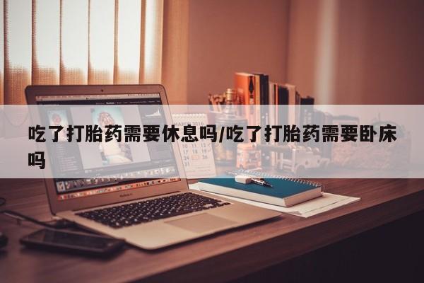 打胎药在线购买联系微信吃了打胎药需要休息吗/吃了打胎药需要卧床吗