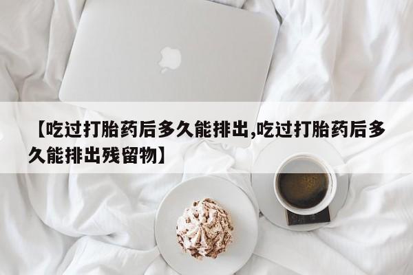 打胎药在线购买联系微信【吃过打胎药后多久能排出,吃过打胎药后多久能排出残留物】