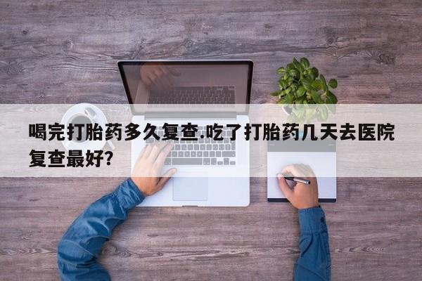 打胎药在线购买联系微信喝完打胎药多久复查.吃了打胎药几天去医院复查最好？