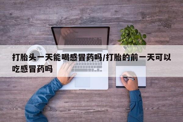 打胎药在线购买联系微信打胎头一天能喝感冒药吗/打胎的前一天可以吃感冒药吗