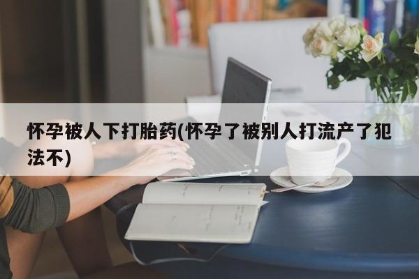 打胎药在线购买联系微信怀孕被人下打胎药(怀孕了被别人打流产了犯法不)