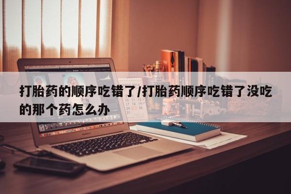 打胎药在线购买联系微信打胎药的顺序吃错了/打胎药顺序吃错了没吃的那个药怎么办