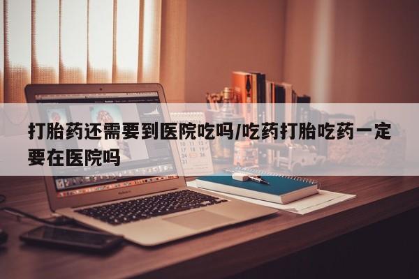 打胎药在线购买联系微信打胎药还需要到医院吃吗/吃药打胎吃药一定要在医院吗