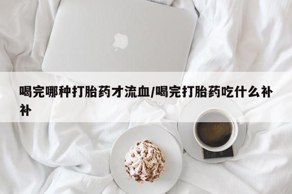 打胎药在线购买联系微信喝完哪种打胎药才流血/喝完打胎药吃什么补补