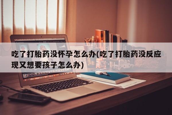 打胎药在线购买联系微信吃了打胎药没怀孕怎么办(吃了打胎药没反应现又想要孩子怎么办)