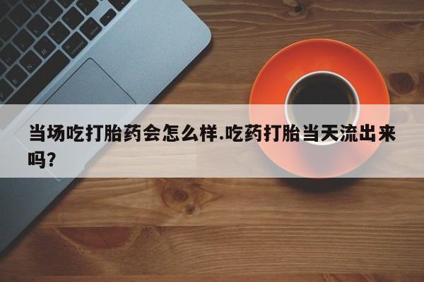 打胎药在线购买联系微信当场吃打胎药会怎么样.吃药打胎当天流出来吗？