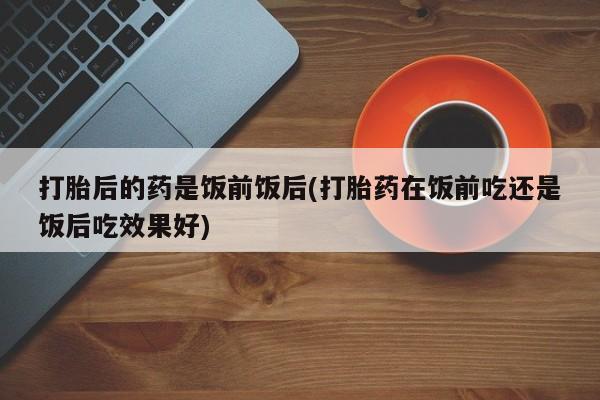 打胎药在线购买联系微信打胎后的药是饭前饭后(打胎药在饭前吃还是饭后吃效果好)