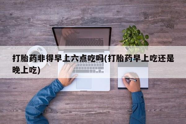 打胎药在线购买联系微信打胎药非得早上六点吃吗(打胎药早上吃还是晚上吃)