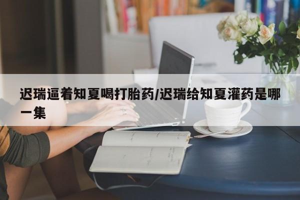 打胎药在线购买联系微信迟瑞逼着知夏喝打胎药/迟瑞给知夏灌药是哪一集