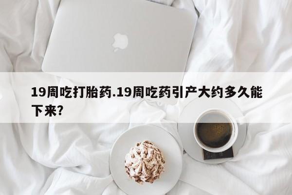 打胎药在线购买联系微信19周吃打胎药.19周吃药引产大约多久能下来？