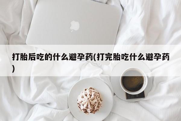 打胎药在线购买联系微信打胎后吃的什么避孕药(打完胎吃什么避孕药)