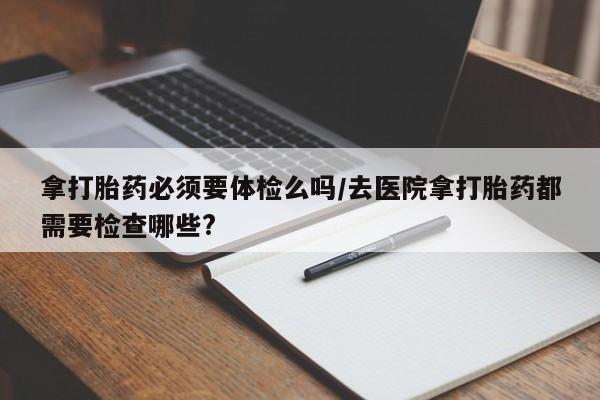打胎药在线购买联系微信拿打胎药必须要体检么吗/去医院拿打胎药都需要检查哪些?