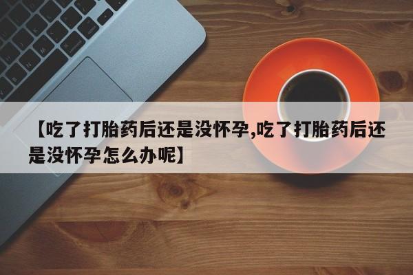 打胎药在线购买联系微信【吃了打胎药后还是没怀孕,吃了打胎药后还是没怀孕怎么办呢】