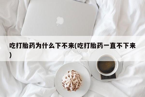 打胎药在线购买联系微信吃打胎药为什么下不来(吃打胎药一直不下来)
