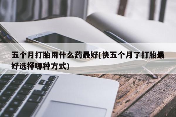 打胎药在线购买联系微信五个月打胎用什么药最好(快五个月了打胎最好选择哪种方式)