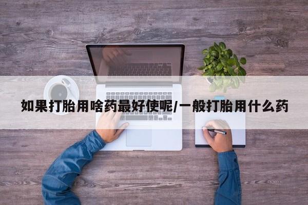 打胎药在线购买联系微信如果打胎用啥药最好使呢/一般打胎用什么药