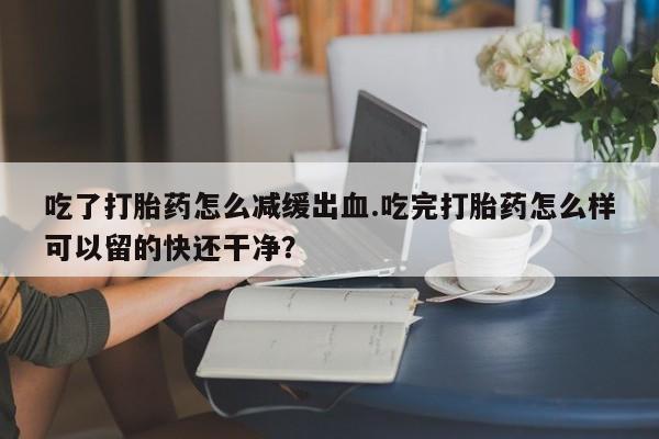 打胎药在线购买联系微信吃了打胎药怎么减缓出血.吃完打胎药怎么样可以留的快还干净？