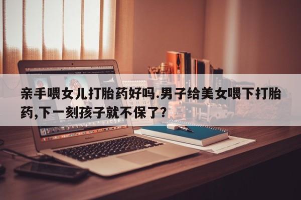 打胎药在线购买联系微信亲手喂女儿打胎药好吗.男子给美女喂下打胎药,下一刻孩子就不保了？