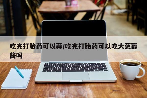打胎药在线购买联系微信吃完打胎药可以蒜/吃完打胎药可以吃大葱蘸酱吗