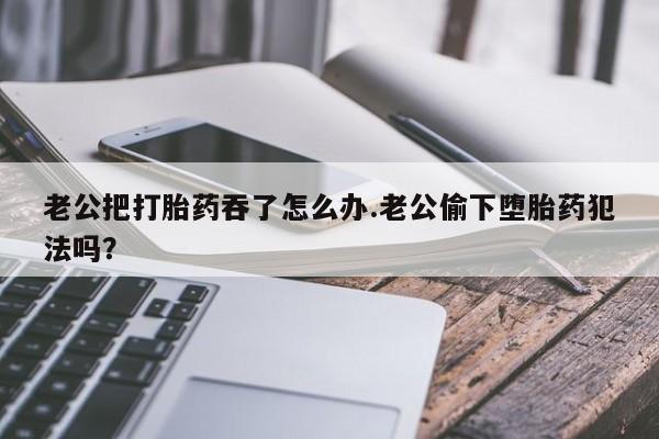 打胎药在线购买联系微信老公把打胎药吞了怎么办.老公偷下堕胎药犯法吗？