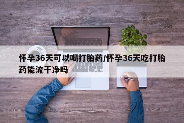打胎药在线购买联系微信怀孕36天可以喝打胎药/怀孕36天吃打胎药能流干净吗