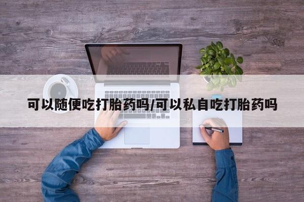 打胎药在线购买联系微信可以随便吃打胎药吗/可以私自吃打胎药吗