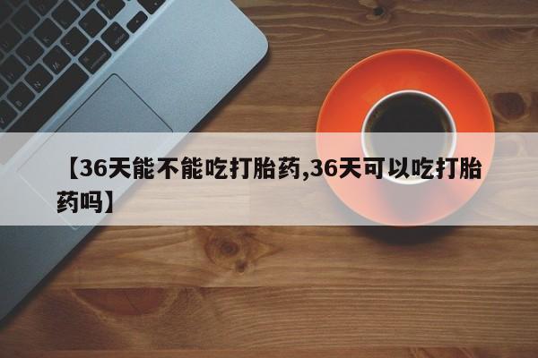 打胎药在线购买联系微信【36天能不能吃打胎药,36天可以吃打胎药吗】